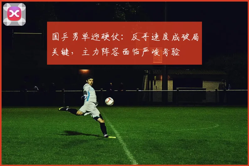国乒男单迎硬仗：反手速度成破局关键，主力阵容面临严峻考验