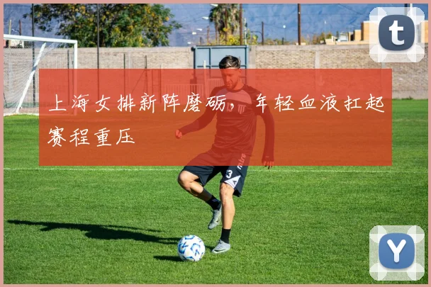 上海女排新阵磨砺，年轻血液扛起赛程重压