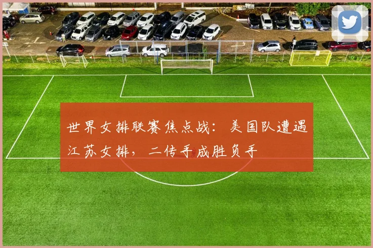 世界女排联赛焦点战：美国队遭遇江苏女排，二传手成胜负手