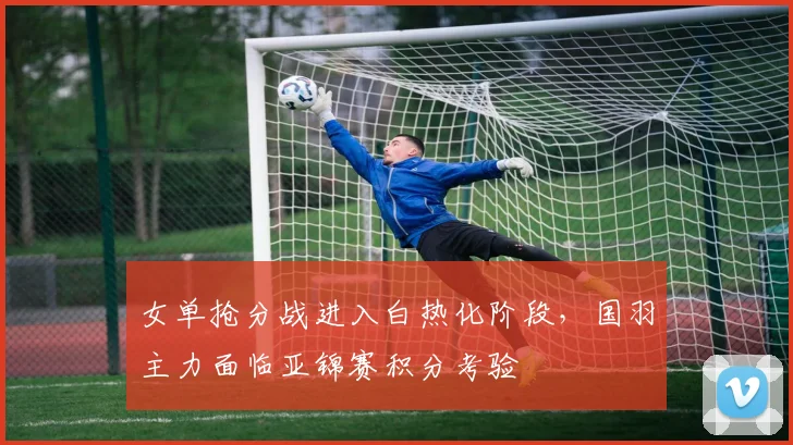 女单抢分战进入白热化阶段，国羽主力面临亚锦赛积分考验