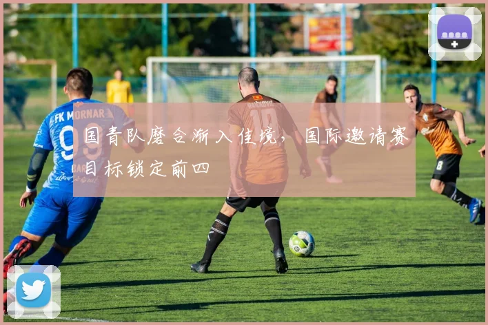 国青队磨合渐入佳境，国际邀请赛目标锁定前四