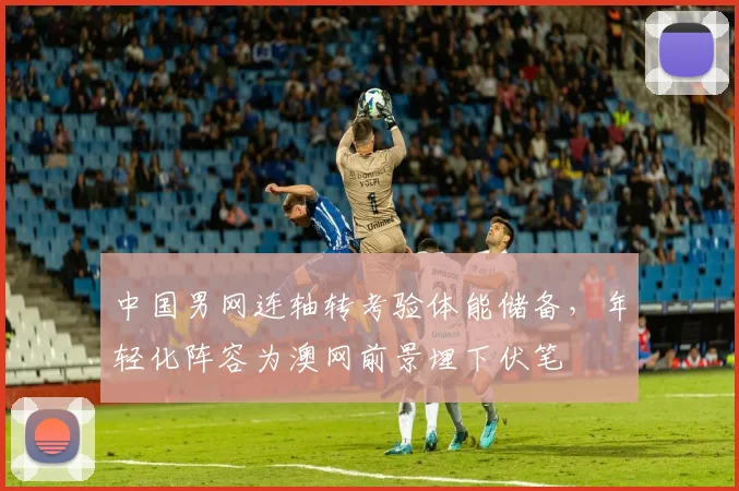 中国男网连轴转考验体能储备，年轻化阵容为澳网前景埋下伏笔