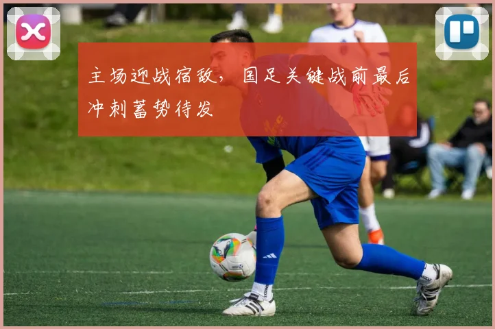 主场迎战宿敌，国足关键战前最后冲刺蓄势待发