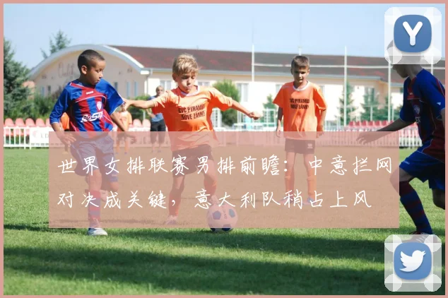 世界女排联赛男排前瞻：中意拦网对决成关键，意大利队稍占上风