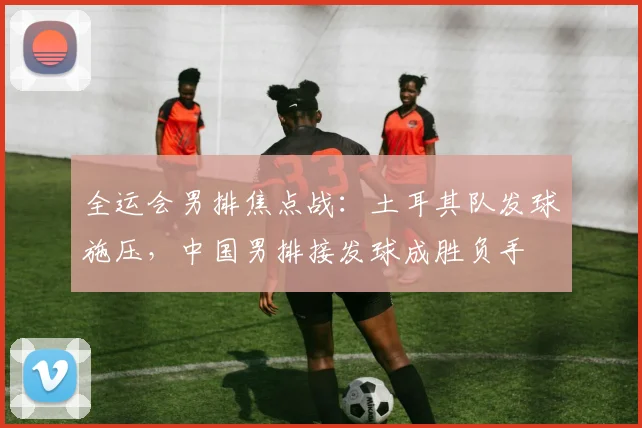 全运会男排焦点战：土耳其队发球施压，中国男排接发球成胜负手