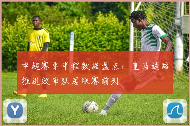 中超赛季半程数据盘点，皇马边路推进效率跃居联赛前列