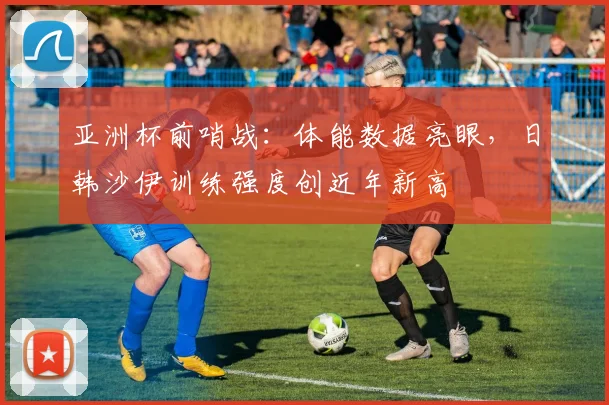 亚洲杯前哨战：体能数据亮眼，日韩沙伊训练强度创近年新高