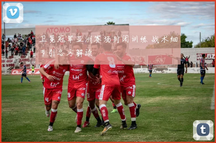 卫冕冠军亚洲赛场封闭训练 战术细节引各方解读