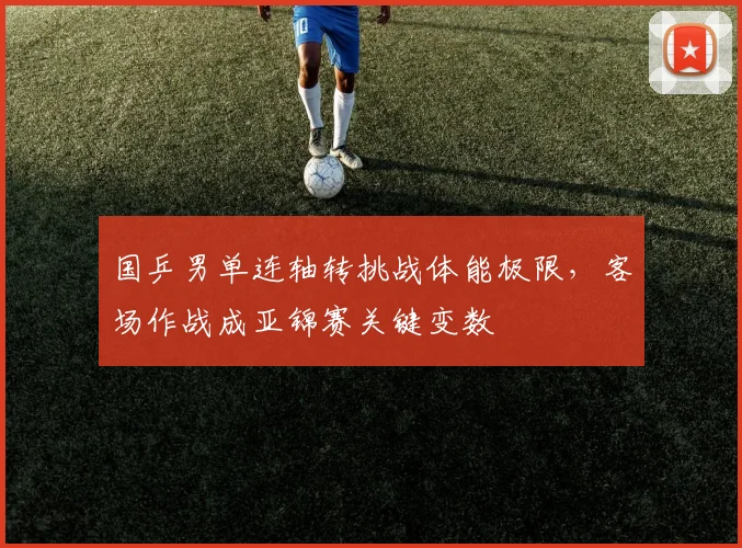 国乒男单连轴转挑战体能极限，客场作战成亚锦赛关键变数