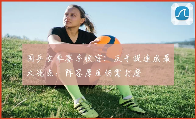 国乒女单赛季收官：反手提速成最大亮点，阵容厚度仍需打磨