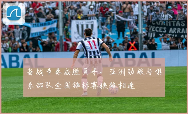 备战节奏成胜负手，亚洲劲旅与俱乐部队全国锦标赛狭路相逢