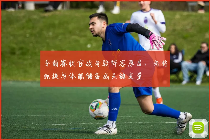 季前赛收官战考验阵容厚度，老将轮换与体能储备成关键变量