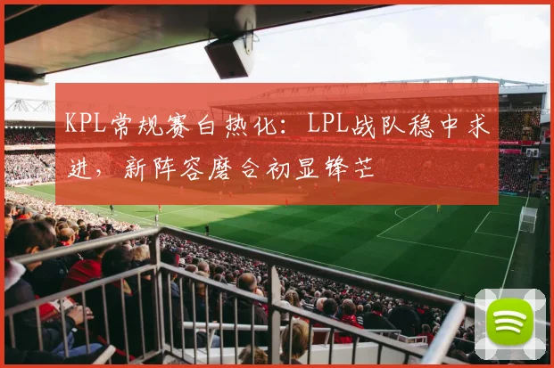 KPL常规赛白热化：LPL战队稳中求进，新阵容磨合初显锋芒
