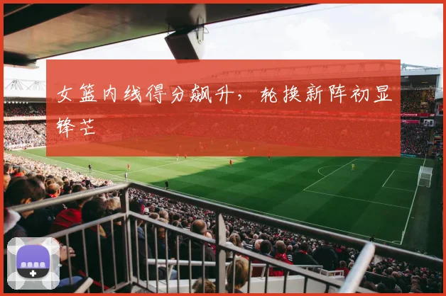 女篮内线得分飙升，轮换新阵初显锋芒