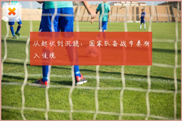 从起伏到沉稳，国家队备战节奏渐入佳境