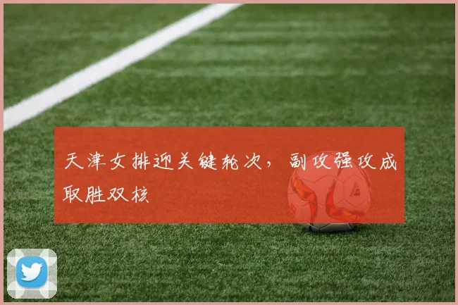 天津女排迎关键轮次，副攻强攻成取胜双核