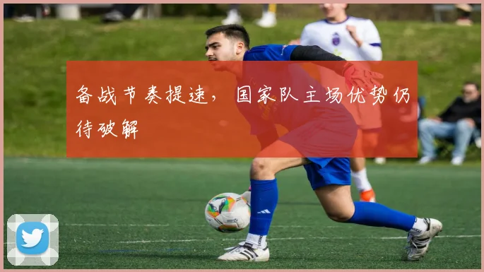 备战节奏提速，国家队主场优势仍待破解