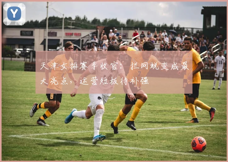 天津女排赛季收官：拦网蜕变成最大亮点，运营短板待补强