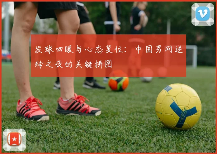 发球回暖与心态复位：中国男网逆转之夜的关键拼图