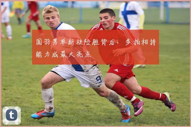 国羽男单新核险胜背后，多拍相持能力成最大亮点