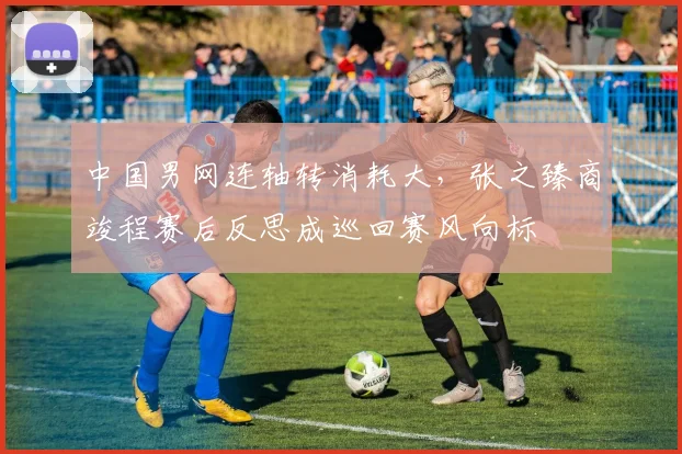 中国男网连轴转消耗大，张之臻商竣程赛后反思成巡回赛风向标