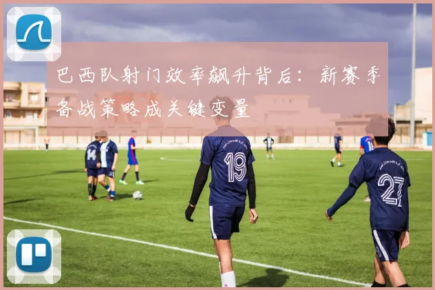 巴西队射门效率飙升背后：新赛季备战策略成关键变量