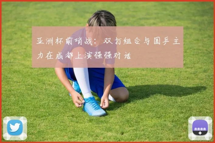 亚洲杯前哨战：双打组合与国乒主力在成都上演强强对话