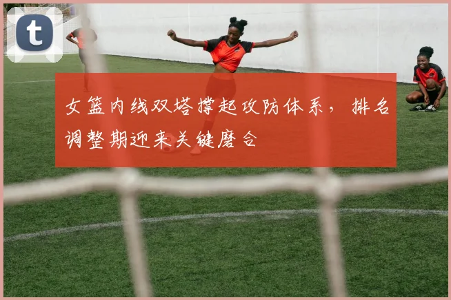 女篮内线双塔撑起攻防体系，排名调整期迎来关键磨合