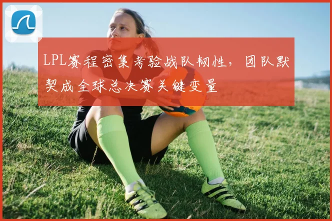 LPL赛程密集考验战队韧性，团队默契成全球总决赛关键变量