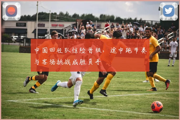 中国田径队惊险晋级，途中跑节奏与客场挑战成胜负手
