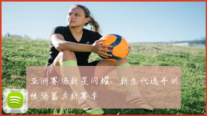 亚洲赛场新星闪耀，新生代选手训练场蓄力新赛季