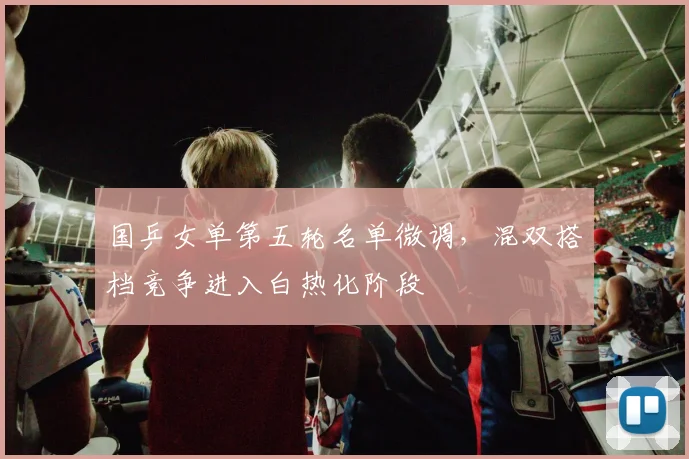 国乒女单第五轮名单微调，混双搭档竞争进入白热化阶段