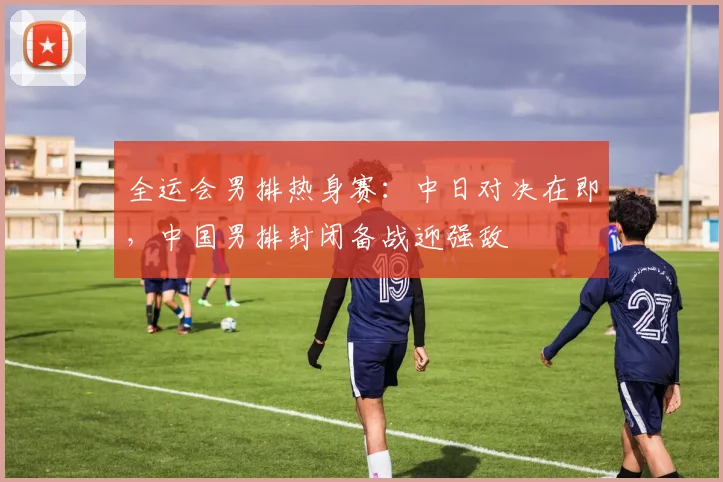 全运会男排热身赛：中日对决在即，中国男排封闭备战迎强敌
