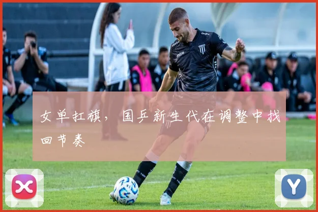 女单扛旗，国乒新生代在调整中找回节奏