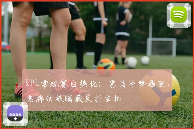 KPL常规赛白热化：黑马冲锋遇阻，老牌劲旅暗藏反扑玄机