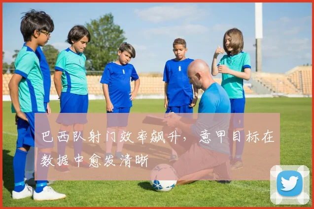 巴西队射门效率飙升，意甲目标在数据中愈发清晰