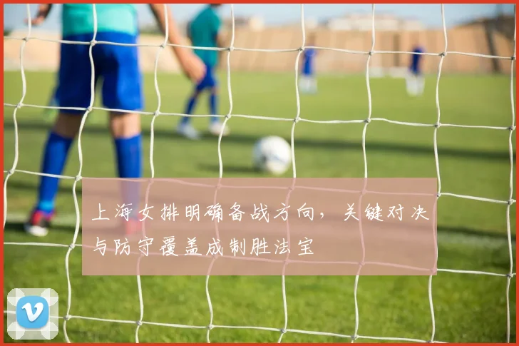上海女排明确备战方向，关键对决与防守覆盖成制胜法宝