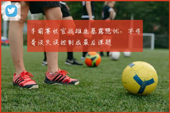 季前赛收官战雄鹿暴露隐忧，字母哥谈失误控制成最后课题