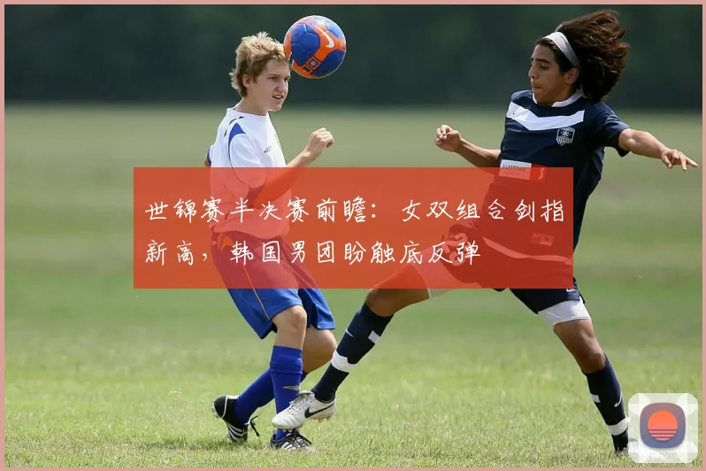 世锦赛半决赛前瞻：女双组合剑指新高，韩国男团盼触底反弹
