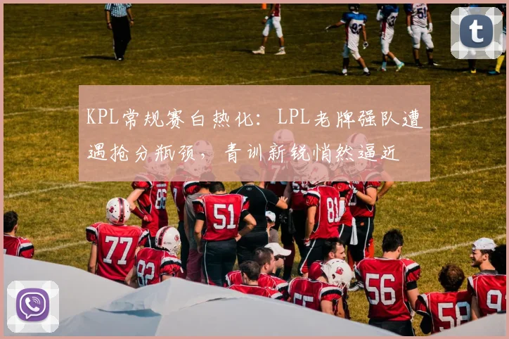KPL常规赛白热化：LPL老牌强队遭遇抢分瓶颈，青训新锐悄然逼近