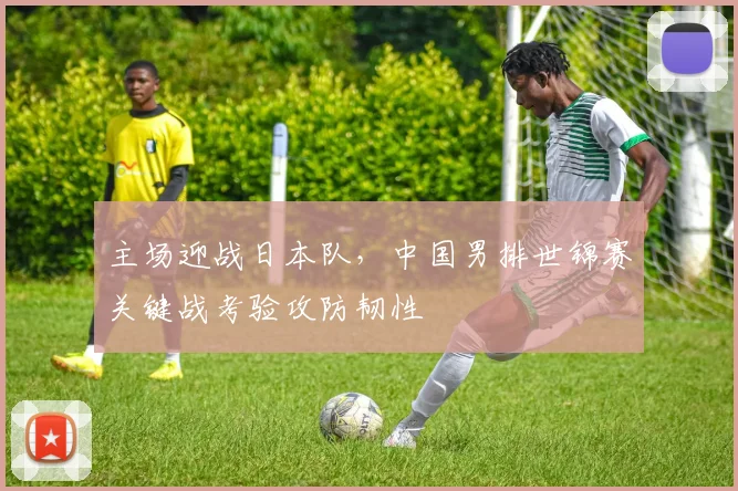 主场迎战日本队，中国男排世锦赛关键战考验攻防韧性