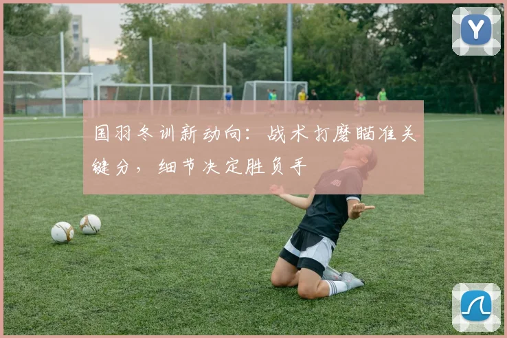 国羽冬训新动向：战术打磨瞄准关键分，细节决定胜负手