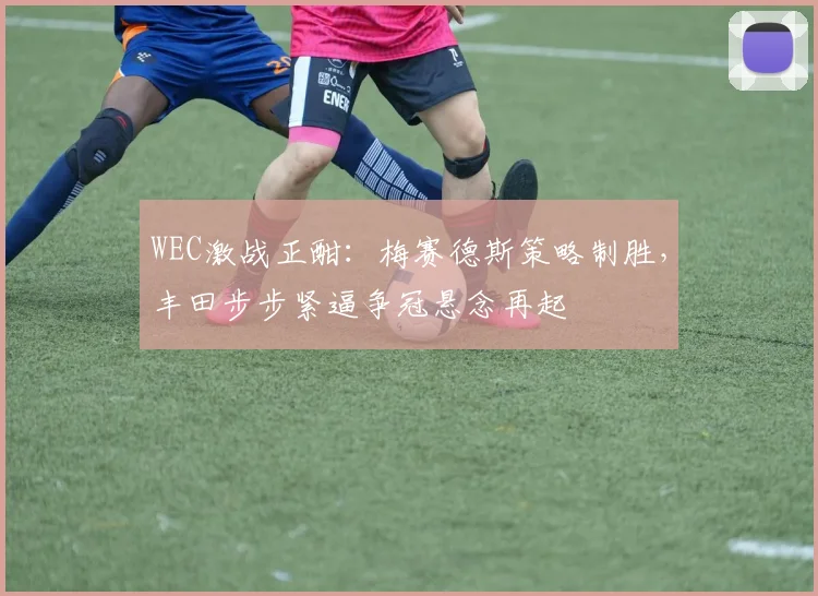 WEC激战正酣：梅赛德斯策略制胜，丰田步步紧逼争冠悬念再起